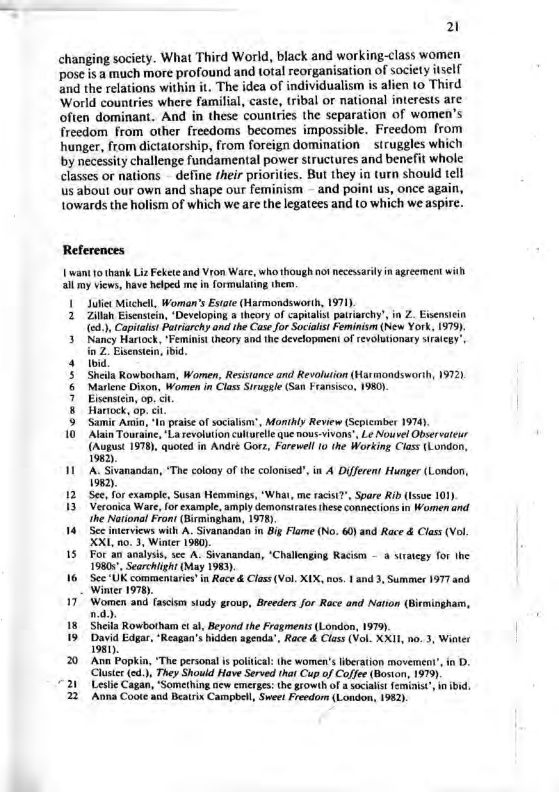 21 changing society. What Third World, black and working-class women pose is a much more profound and total reorganisation of society itself and the relations within it. The idea of individualism is alien 10 Third World countries where familial, caste, tribal or national interests are often dominant. And in these countries the scparation of women’s freedom from other freedoms becomes impossible. Freedom from hunger, from dictatorship, from foreign domination struggles which by necessity challenge fundamental power structures and benefit whole classes or nations - define their priorities. But they in turn should telf us about our own and shape our feminism - and point s, once again, towards the holism of which we are the legatees and to which we aspire. References Lwant 0 thank Liz Fekete and Vron Ware, who though no necessaily in agreement with all my views, have helped me i formularing them. | Juliet Mitchell, Woman’s Esiate (Harmondsworih, 1971). 2 Zilla Eisenstein, “Developing a theory of capitals pairiarchy’, in Z. Eisensicin (e, Capitalis Patriarchy and the Case for Socialst Feminism (New York, 1979) 3 Nancy Hartock, “Feminist theory and the development o revolutionary siraicgy’, 2. Eisensten, ibid. 4 5 Shila Rowbotham, Women, Resstance and Revolution (Harmondsworih, 19721 & Markene Dixon, Women in Class Siruggle (San Fransisco, 1980) 7 Eisensten, op. i, & Hartock, op. < 5 Samir A, I pease of socialsn, Monthly Review (Scpicamber 1974) 10 Alsin Touraine, La revolution culturele que nous-vivons", Le Nouvel Ofservarcur (hupus 197) quced in And Gorz, Frewel 0 the Workin Ciss tLondon. 1982). 11 A. Sivanandan, ‘The colooy of the colonised’,in A Diferens Hunger (London, 1982). 12 Sec, for example, Susan Hemmings, “Wha, me racist?”, Spare Rib (ssue 101). 13 Veronica Ware, for example, amply demonsirates hese connections in Women and. the National Front (Birmingham, 1978) Sec inerviews with A. Sivanandan in Big Flame (No. 60) and Race & Class (Vol. XXI, 0.3, Winter 1980). 15 For an analysis, sec A. Sivanandan, ‘Challenging Racism 19805, Searchighi (May 1983). 16 Sce ’UK commentaris’in Race & Clas (Vol. XIX, nos. 1 and 3, Summer 1977 and Winter 1978). 17" Women and G sy rop, Boedrs for Rce and Nation (Bieminghan, 18 Sheils Rowbotham t a, Beyond the Fragmens (London, 1979) 19 Davi Edgar, “Reaga’shdden agnda’ Race & Clss (V. XX, .3, Wter 1981). a suategy for the 20 Ann Popkin, The personal s politca: the women’s iberation movemea’, in D. Cluste (cd.), They Should Have Served that Cup of Cofjee (Boston, 1979) 21 Leslie Cagan, “Something ncw cmerges:the growth of a sociais femist’ in ibid. 22 Avna Coote and Beatrix Campbel, Sweet Freedom (London, 1982).